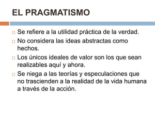 EL PRAGMATISMO

   Se refiere a la utilidad práctica de la verdad.
   No considera las ideas abstractas como
    hechos.
   Los únicos ideales de valor son los que sean
    realizables aquí y ahora.
   Se niega a las teorías y especulaciones que
    no trascienden a la realidad de la vida humana
    a través de la acción.
 