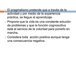    El pragmatismo pretende que a través de la
    actividad y por medio de la experiencia
    práctica, se llegue al aprendizaje.
   Propone que la vida es una constante solución
    de problemas y que la función cognoscitiva
    está al servicio de la voluntad para ponerlo en
    marcha.
   Considera toda acción positiva aunque tenga
    una consecuencia negativa.
 