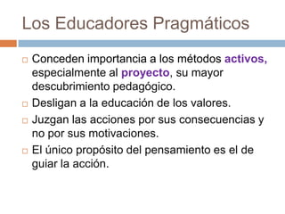 Los Educadores Pragmáticos
   Conceden importancia a los métodos activos,
    especialmente al proyecto, su mayor
    descubrimiento pedagógico.
   Desligan a la educación de los valores.
   Juzgan las acciones por sus consecuencias y
    no por sus motivaciones.
   El único propósito del pensamiento es el de
    guiar la acción.
 