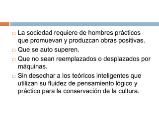    La sociedad requiere de hombres prácticos
    que promuevan y produzcan obras positivas.
   Que se auto superen.
   Que no sean reemplazados o desplazados por
    máquinas.
   Sin desechar a los teóricos inteligentes que
    utilizan su fluidez de pensamiento lógico y
    práctico para la conservación de la cultura.
 