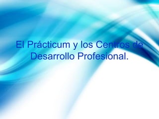 El Prácticum y los Centros de Desarrollo Profesional. 