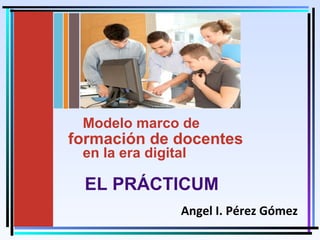 Moises Logroño G. 1
UniversidaddeMálagay
UniversidadaddeSevilla
Modelo marco de
formación de docentes
en la era digital
Angel I. Pérez Gómez
EL PRÁCTICUM
 
