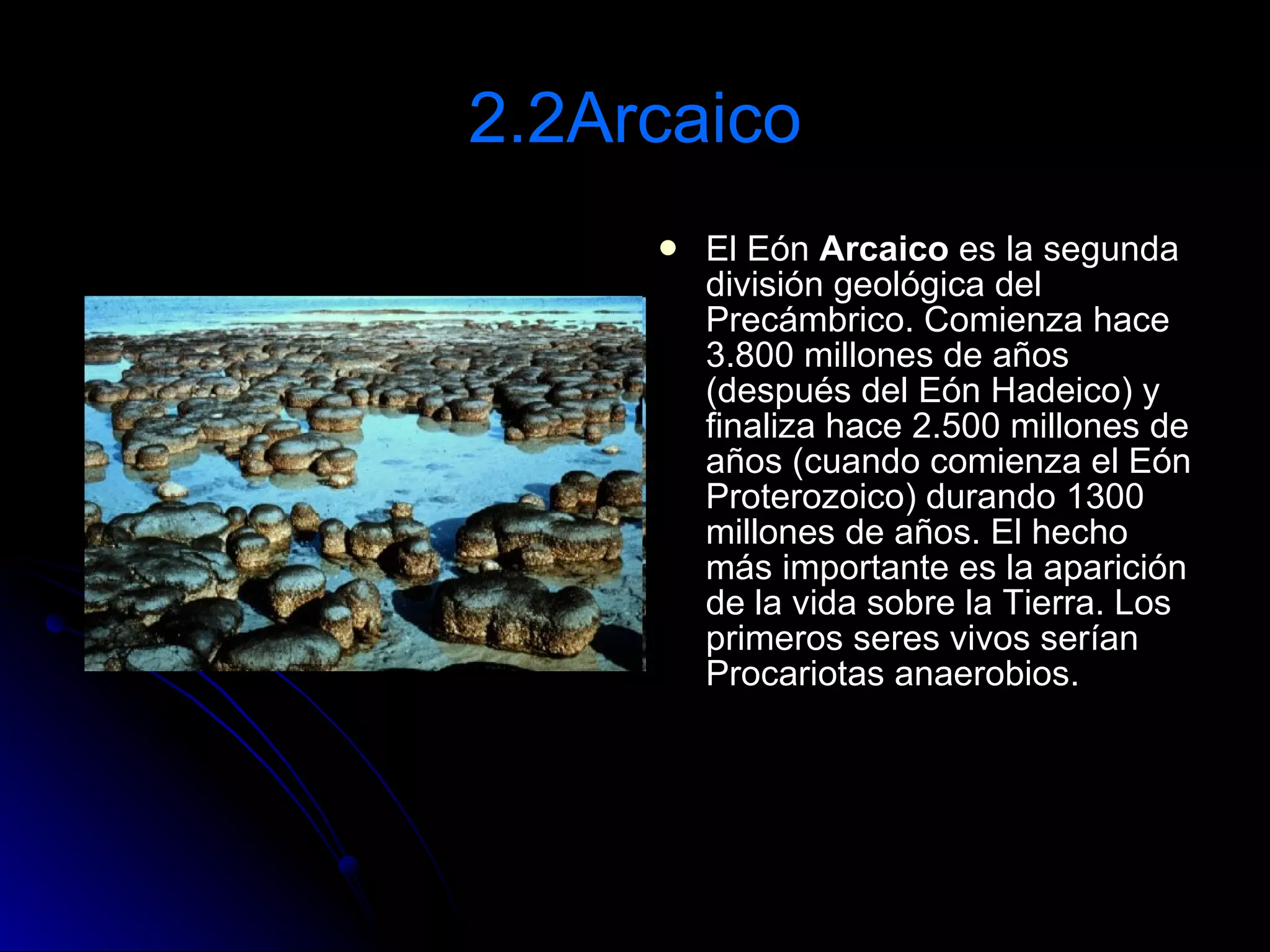 2.2Arcaico El Eón  Arcaico  es la segunda división geológica del Precámbrico. Comienza hace 3.800 millones de años (después del Eón Hadeico) y finaliza hace 2.500 millones de años (cuando comienza el Eón Proterozoico) durando 1300 millones de años. El hecho más importante es la aparición de la vida sobre la Tierra. Los primeros seres vivos serían Procariotas anaerobios.  