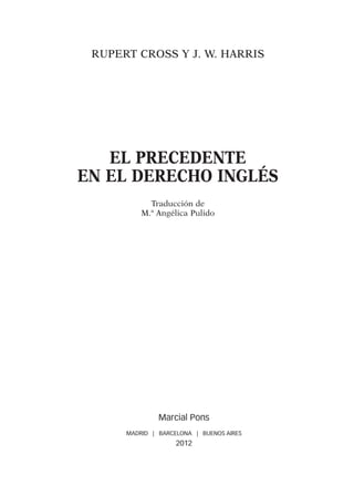 RUPERT CROSS Y J. W. HARRIS
EL PRECEDENTE
EN EL DERECHO INGLÉS
Traducción de
M.ª Angélica Pulido
Marcial Pons
MADRID | BARCELONA | BUENOS AIRES
2012
00-PRINCIPIOS.indd 5 3/2/12 08:30:27
 