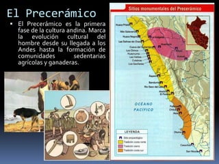 El Precerámico
 El Precerámico es la primera
fase de la cultura andina. Marca
la evolución cultural del
hombre desde su llegada a los
Andes hasta la formación de
comunidades sedentarias
agrícolas y ganaderas.
 