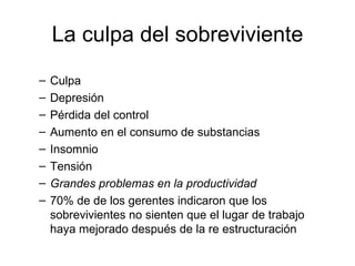 La culpa del sobreviviente Culpa Depresión Pérdida del control Aumento en el consumo de substancias Insomnio Tensión Grandes problemas en la productividad 70% de de los gerentes indicaron que los sobrevivientes no sienten que el lugar de trabajo haya mejorado después de la re estructuración 