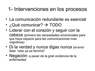 1- Intervenciones en los procesos La comunicación redundante es esencial ¿Qué comunicar?    TODO Liderar con el coraz ón y seguir con la cabeza  (primero las necesidades emocionales para que haya espacio para las comunicaciones mas cognitivas) Di la verdad y nunca digas nunca  (el error fatal: “esto ya se terminó” Negación : a pesar de la gran evidencia de la enfermedad  