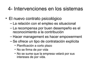 4- Intervenciones en los sistemas El nuevo contrato psicológico La relación con el empleo es situacional La recompensa por buen desempeño es el reconocimiento a la contribución Hacer management es hacer empowerment Se ofrece un tipo de contratación explícita Planificación a corto plazo No se firma de por vida No se sume que la empresa velará por sus intereses de por vida. 