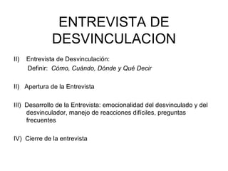 ENTREVISTA DE DESVINCULACION Entrevista de Desvinculación:  Definir:  Cómo, Cuándo, Dónde y Qué Decir II)  Apertura de la Entrevista III)  Desarrollo de la Entrevista: emocionalidad del desvinculado y del desvinculador, manejo de reacciones difíciles, preguntas frecuentes IV)  Cierre de la entrevista 