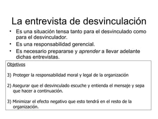 La entrevista de desvinculación Es una situación tensa tanto para el desvinculado como para el desvinculador. Es una responsabilidad gerencial. Es necesario prepararse y  aprender  a llevar adelante dichas entrevistas. Objetivos Proteger la responsabilidad moral y legal de la organización 2) Asegurar que el desvinculado escuche y entienda el mensaje y sepa que hacer a continuación. 3) Minimizar el efecto negativo que esto tendrá en el resto de la organización. 