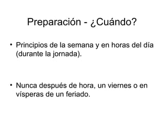 Preparación - ¿Cuándo? Principios de la semana y en horas del día (durante la jornada).  Nunca después de hora, un viernes o en vísperas de un feriado.  