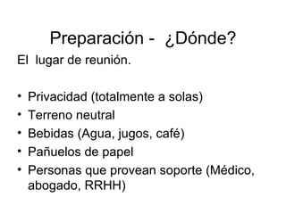 Preparación -  ¿Dónde? El  lugar de reunión. Privacidad (totalmente a solas) Terreno neutral Bebidas (Agua, jugos, café) Pañuelos de papel  Personas que provean soporte (Médico, abogado, RRHH) 