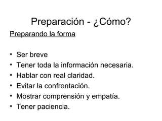 Preparación - ¿Cómo? Preparando la forma Ser breve Tener toda la información necesaria.  Hablar con real claridad. Evitar la confrontación.  Mostrar comprensión y empatía. Tener paciencia. 