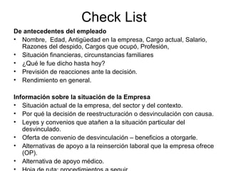 Check List De antecedentes del empleado Nombre,  Edad, Antigüedad en la empresa, Cargo actual, Salario, Razones del despido, Cargos que ocupó, Profesión,  Situación financieras, circunstancias familiares ¿Qué le fue dicho hasta hoy? Previsión de reacciones ante la decisión. Rendimiento en general. Información sobre la situación de la Empresa Situación actual de la empresa, del sector y del contexto.  Por qué la decisión de reestructuración o desvinculación con causa. Leyes y convenios que atañen a la situación particular del desvinculado. Oferta de convenio de desvinculación – beneficios a otorgarle. Alternativas de apoyo a la reinserción laboral que la empresa ofrece (OP). Alternativa de apoyo médico. Hoja de ruta: procedimientos a seguir. 