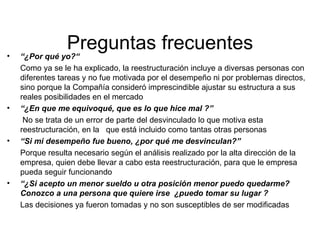 Preguntas frecuentes “ ¿Por qué yo?“  Como ya se le ha explicado, la reestructuración incluye a diversas personas con diferentes tareas y no fue motivada por el desempeño ni por problemas directos, sino porque la Compañía consideró imprescindible ajustar su estructura a sus reales posibilidades en el mercado “ ¿En que me equivoqué, que es lo que hice mal ?”   No se trata de un error de parte del desvinculado lo que motiva esta reestructuración, en la  que está incluido como tantas otras personas “ Si mi desempeño fue bueno, ¿por qué me desvinculan?” Porque resulta necesario según el análisis realizado por la alta dirección de la empresa, quien debe llevar a cabo esta reestructuración, para que le empresa pueda seguir funcionando “ ¿Si acepto un menor sueldo u otra posición menor puedo quedarme?   Conozco a una persona que quiere irse  ¿puedo tomar su lugar ?   Las decisiones ya fueron tomadas y no son susceptibles de ser modificadas  