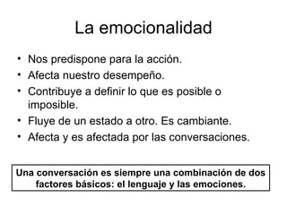 La emocionalidad Nos predispone para la acción. Afecta nuestro desempeño. Contribuye a definir lo que es posible o imposible. Fluye de un estado a otro. Es cambiante. Afecta y es afectada por las conversaciones. Una conversación es siempre una combinación de dos factores básicos: el lenguaje y las emociones. 