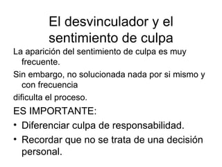 El desvinculador y el sentimiento de culpa La aparición del sentimiento de culpa es muy frecuente. Sin embargo, no solucionada nada por si mismo y con frecuencia  dificulta el proceso. ES IMPORTANTE: Diferenciar culpa de responsabilidad. Recordar que no se trata de una decisión personal. 