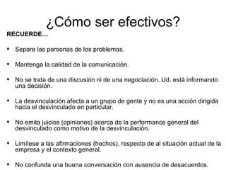 ¿Cómo ser efectivos? RECUERDE… Separe las personas de los problemas. Mantenga la calidad de la comunicación. No se trata de una discusión ni de una negociación. Ud. está informando una decisión. La desvinculación afecta a un grupo de gente y no es una acción dirigida hacia el desvinculado en particular. No emita juicios (opiniones) acerca de la performance general del desvinculado como motivo de la desvinculación. Limítese a las afirmaciones (hechos), respecto de al situación actual de la empresa y el contexto general. No confunda una buena conversación con ausencia de desacuerdos.  