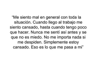 “Me siento mal en general con toda la situación. Cuando llego al trabajo me siento cansado, hasta cuando tengo poco que hacer. Nunca me sentí así antes y se que no es miedo. No me importa nada si me despiden. Simplemente estoy cansado. Eso es lo que me pasa a mi” 