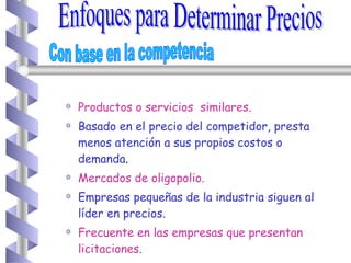 Productos o servicios  similares. Basado en el precio del competidor, presta menos atención a sus propios costos o demanda . Mercados de oligopolio. Empresas pequeñas de la industria siguen al líder en precios. Frecuente en las empresas que presentan licitaciones. Enfoques para Determinar Precios Con base en la competencia 
