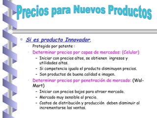 Si es producto Innovador , Protegido por patente : Determinar precios por capas de mercados: (Celular) Iniciar con precios altos, se obtienen  ingresos y utilidades altas. Si competencia iguala el producto disminuyen precios.  Son productos de buena calidad e imagen. Determinar precios por penetración de mercado:  (Wal-Mart) Iniciar con precios bajos para atraer mercado.  Mercado muy sensible al precio. Costos de distribución y producción  deben disminuir al incrementarse las ventas.  Precios para Nuevos Productos 