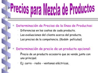 Determinación de Precios de la línea de Productos: Diferencias en los costos de cada producto. Las evaluaciones del cliente acerca del producto. Los precios de la competencia. (Kodak- películas) Determinación de precio de un producto opcional: P recio de un producto accesorio que se vende junto con uno principal. Ej: carro - radio - ventanas eléctricas . Precios para Mezcla de Productos 