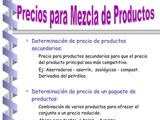 Determinación de precio de productos secundarios: Precio para productos secundarios para que el precio del producto principal sea más competitivo. Ej: Aserraderos - aserrín,  zoológicos - compost. Derivados del petróleo. Determinación de precio de un paquete de productos: Combinación de varios productos para ofrecer el conjunto a un precio reducido. Abono para teatro, o toros -  turismo. Precios para Mezcla de Productos 
