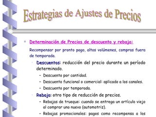 Determinación de Precios de descuento y rebaja: Recompensar por pronto pago, altos volúmenes, compras fuera de temporada. Descuentos:  reducción del precio durante un período determinado. Descuento por cantidad. Descuento funcional o comercial: aplicado a los canales. Descuento por temporada. Rebaja:  otro tipo de reducción de precios.  Rebajas de trueque: cuando se entrega un artículo viejo al comprar uno nuevo (automotriz). Rebajas promocionales: pagos como recompensa a los distribuidores. Estrategias de Ajustes de Precios 