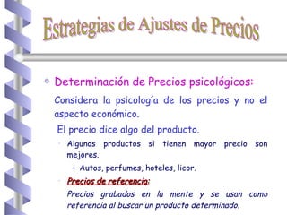 Determinación de Precios psicológicos: Considera la psicología de los precios y no el aspecto económico.   El precio dice algo del producto. Algunos productos si tienen mayor precio son mejores.  Autos, perfumes, hoteles, licor. Precios de referencia: Precios grabados en la mente y se usan como referencia al buscar un producto determinado . Estrategias de Ajustes de Precios 