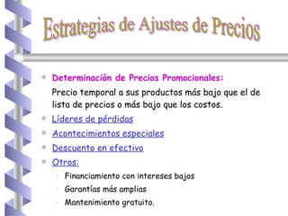 Determinación de Precios Promocionales: Precio temporal a sus productos más bajo que el de lista de precios o más bajo que los costos. Líderes de pérdidas Acontecimientos especiales   Descuento en efectivo Otros:   Financiamiento con intereses bajos Garantías más amplias  Mantenimiento gratuito.   Estrategias de Ajustes de Precios 
