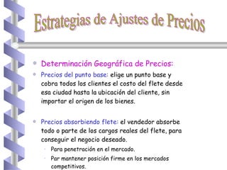 Determinación Geográfica de Precios: Precios del punto base:   elige un punto base y cobra todos los clientes el costo del flete desde esa ciudad hasta la   ubicación del cliente, sin importar el origen de los bienes. Precios absorbiendo flete:  el vendedor absorbe todo o parte de los cargos reales del flete, para conseguir el negocio deseado. Para penetración en el mercado. Par mantener posición firme en los mercados competitivos. Estrategias de Ajustes de Precios 