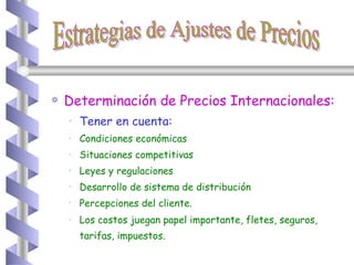 Determinación de Precios Internacionales: Tener en cuenta: Condiciones económicas Situaciones competitivas Leyes y regulaciones Desarrollo de sistema de distribución Percepciones del cliente. Los costos juegan papel importante, fletes, seguros, tarifas, impuestos.   Estrategias de Ajustes de Precios 