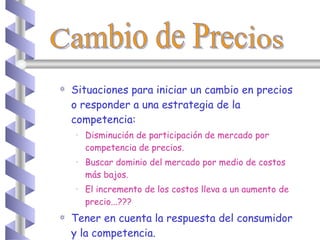 Situaciones para iniciar un cambio en precios o responder a una estrategia de la competencia: Disminución de participación de mercado por competencia de precios. Buscar dominio del mercado por medio de costos más bajos. El incremento de los costos lleva a un aumento de precio...??? Tener en cuenta la respuesta del consumidor y la competencia. Cambio de Precios 