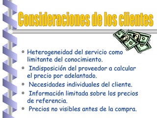 Consideraciones de los clientes Heterogeneidad del servicio como limitante del conocimiento. Indisposición del proveedor a calcular el precio por adelantado. Necesidades individuales del cliente. Información limitada sobre los precios de referencia. Precios no visibles antes de la compra.   