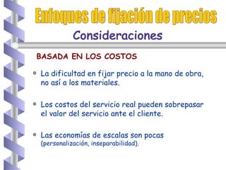 La dificultad en fijar precio a la mano de obra, no así a los materiales. Los costos del servicio real pueden sobrepasar el valor del servicio ante el cliente. Las economías de escalas son pocas  (personalización, inseparabilidad). Enfoques de fijación de precios BASADA EN LOS COSTOS Consideraciones  