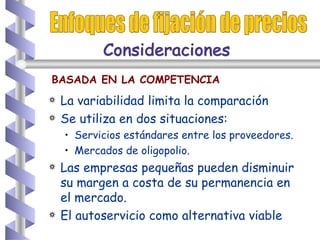 La variabilidad limita la comparación Se utiliza en dos situaciones: Servicios estándares entre los proveedores. Mercados de oligopolio.  Las empresas pequeñas pueden disminuir su margen a costa de su permanencia en el mercado. El autoservicio como alternativa viable Enfoques de fijación de precios BASADA EN LA COMPETENCIA Consideraciones  