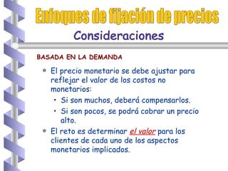 El precio monetario se debe ajustar para reflejar el valor de los costos no monetarios: Si son muchos, deberá compensarlos. Si son pocos, se podrá cobrar un precio alto. El reto es determinar  el valor  para los clientes de cada uno de los aspectos monetarios implicados.  Enfoques de fijación de precios BASADA EN LA DEMANDA Consideraciones  