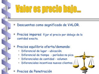 Valor es precio bajo... Descuentos como segnificado de VALOR. Precios impares:  fijar el precio por debajo de la cantidad exacta.   Precios equilibrio oferta/demanda: Diferencial de lugar - ubicación. Diferencial de tiempo  - períodos no pico. Diferenciales de cantidad - volumen Diferenciales incentivos nuevos clientes. Precios de Penetración 