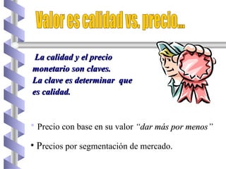Precio con base en su valor  “dar más por menos” P recios por segmentación de mercado.  Valor es calidad vs. precio... La calidad y el precio monetario son claves. La clave es determinar  que es calidad. 