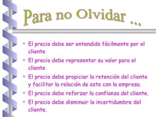 El precio debe ser entendido fácilmente por el cliente El precio debe representar su valor para el cliente El precio debe propiciar la retención del cliente y facilitar la relación de este con la empresa. El precio debe reforzar la confianza del cliente. El precio debe disminuir la incertidumbre del cliente. Para no Olvidar ... 