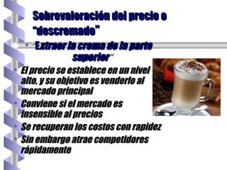 “ E xtraer la crema de la parte superior ” El precio se establece en un nivel alto, y su objetivo es venderlo al mercado principal Conviene si el mercado es insensible al precios  Se recuperan los costos con rapidez Sin embargo atrae competidores rápidamente Sobrevaloración del precio o “descremado ” 