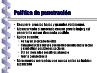 Requiere  precios bajos y grandes volúmenes Alcanzar todo el mercado con un precio bajo y así generar la mayor demanda posible Aplica cuando: No hay un mercado de élite Para productos nuevos que no tienen influencia social o simbolizan posiciones sociales Útil en mercados sensibles al precio Fuerte competencia Abre nuevos mercados que nunca antes se habían alcanzado Política de penetración 