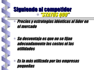 “ STATUS QUO” Precios y estrategias idénticas al líder en el mercado Su desventaja es que no se fijan adecuadamente los costos ni las utilidades Es la más utilizada por las empresas pequeñas Siguiendo al competidor 