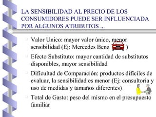 LA SENSIBILIDAD AL PRECIO DE LOS CONSUMIDORES PUEDE SER INFLUENCIADA POR ALGUNOS ATRIBUTOS ... Valor Unico: mayor valor único, menor sensibilidad (Ej: Mercedes Benz  ) Efecto Substituto: mayor cantidad de substitutos disponibles, mayor sensibilidad Dificultad de Comparación: productos difíciles de evaluar, la sensibilidad es menor (Ej: consultoría y uso de medidas y tamaños diferentes) Total de Gasto: peso del mismo en el presupuesto familiar 