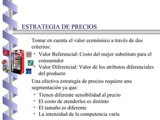 ESTRATEGIA DE PRECIOS Tomar en cuenta el valor económico a través de dos criterios: Valor Referencial: Costo del mejor substituto para el consumidor Valor Diferencial: Valor de los atributos diferenciales del producto Una efectiva estrategia de precios requiere una segmentación ya que: Tienen diferente sensibilidad al precio El costo de atenderlos es distinto El tamaño es diferente La intensidad de la competencia varía 