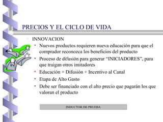 PRECIOS Y EL CICLO DE VIDA INNOVACION Nuevos productos requieren nueva educación para que el comprador reconozca los beneficios del producto Proceso de difusión para generar “INICIADORES”, para que traigan otros imitadores Educación + Difusión + Incentivo al Canal Etapa de Alto Gasto Debe ser financiado con el alto precio que pagarán los que valoran el producto INDUCTOR DE PRUEBA 