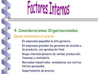 4. Consideraciones Organizacionales Quien determina el precio: En empresas pequeñas la alta gerencia. En empresas grandes los gerentes de división o de producto, con aprobación final. Grupo interdisciplinario de ventas, producción, finanzas y contaduría. Mercados industriales  vendedores con ciertos límites aprobados. Departamento de precios. Factores Internos 