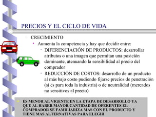 PRECIOS Y EL CICLO DE VIDA CRECIMIENTO Aumenta la competencia y hay que decidir entre: DIFERENCIACIÓN DE PRODUCTOS: desarrollar atributos o una imagen que permitan una posición dominante, atenuando la sensibilidad al precio del comprador REDUCCIÓN DE COSTOS: desarrollo de un producto al más bajo costo pudiendo fijarse precios de penetración (si es para toda la industria) o de neutralidad (mercados no sensitivos al precio) ES MENOR AL VIGENTE EN LA ETAPA DE DESARROLLO YA QUE AL HABER MAYOR CANTIDAD DE OFERENTES EL COMPRADOR SE FAMILIARIZA MAS CON EL PRODUCTO Y TIENE MAS ALTERNATIVAS PARA ELEGIR 