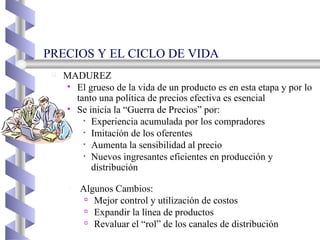 PRECIOS Y EL CICLO DE VIDA MADUREZ El grueso de la vida de un producto es en esta etapa y por lo tanto una política de precios efectiva es esencial  Se inicia la “Guerra de Precios” por: Experiencia acumulada por los compradores Imitación de los oferentes Aumenta la sensibilidad al precio Nuevos ingresantes eficientes en producción y distribución Algunos Cambios: Mejor control y utilización de costos Expandir la línea de productos Revaluar el “rol” de los canales de distribución 