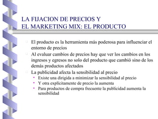LA FIJACION DE PRECIOS Y  EL MARKETING MIX: EL PRODUCTO El producto es la herramienta más poderosa para influenciar el entorno de precios Al evaluar cambios de precios hay que ver los cambios en los ingresos y egresos no solo del producto que cambió sino de los demás productos afectados La publicidad afecta la sensibilidad al precio Existe una dirigida a minimizar la sensibilidad al precio Y otra explícitamente de precio la aumenta Para productos de compra frecuente la publicidad aumenta la sensibilidad 